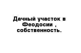 Дачный участок в Феодосии , собственность.